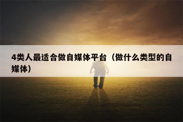 4类人最适合做自媒体平台（做什么类型的自媒体）