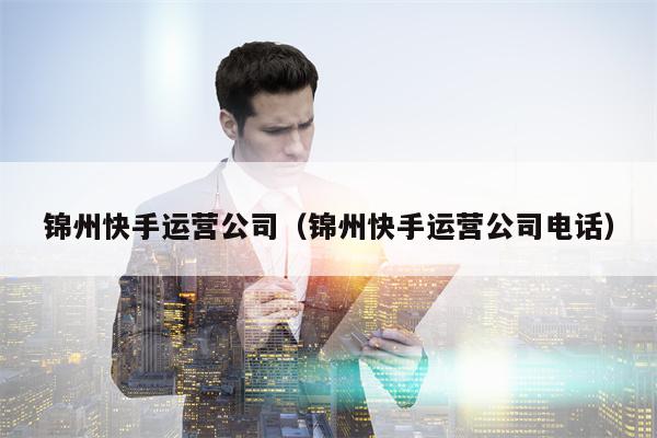 锦州快手运营公司（锦州快手运营公司电话）