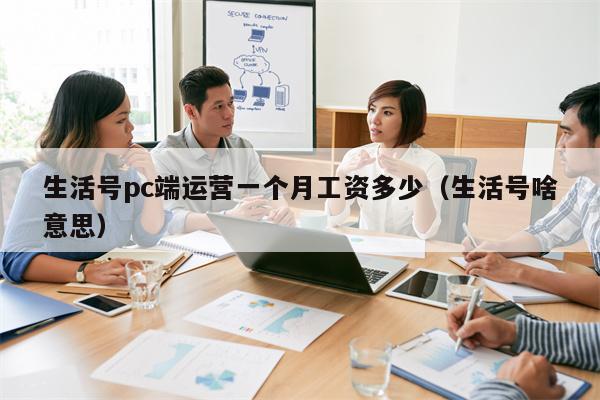 生活号pc端运营一个月工资多少（生活号啥意思）