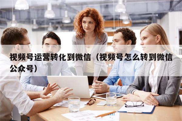 视频号运营转化到微信（视频号怎么转到微信公众号）