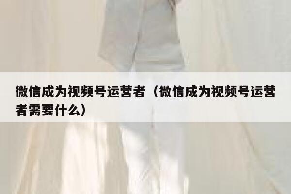 微信成为视频号运营者（微信成为视频号运营者需要什么）