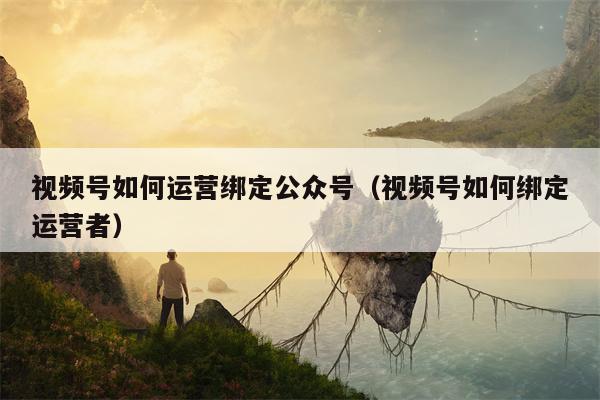 视频号如何运营绑定公众号（视频号如何绑定运营者）
