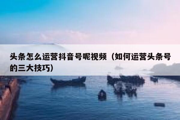 头条怎么运营抖音号呢视频（如何运营头条号的三大技巧）