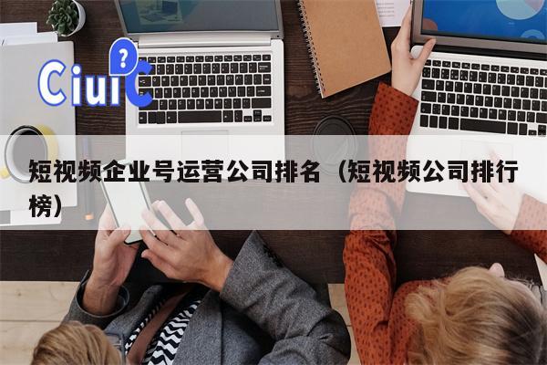 短视频企业号运营公司排名（短视频公司排行榜）