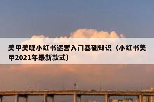 美甲美睫小红书运营入门基础知识（小红书美甲2021年最新款式）