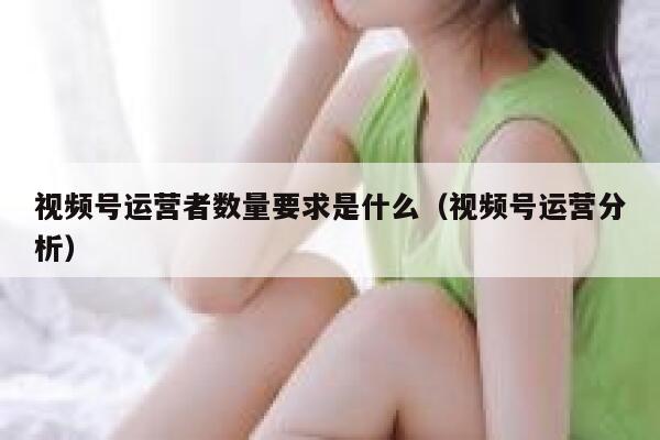 视频号运营者数量要求是什么（视频号运营分析）