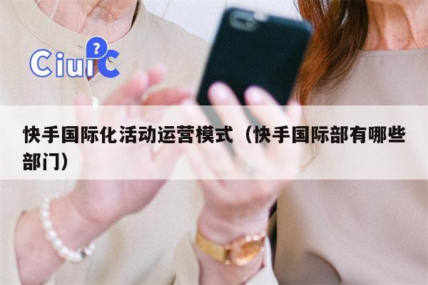 快手国际化活动运营模式（快手国际部有哪些部门）