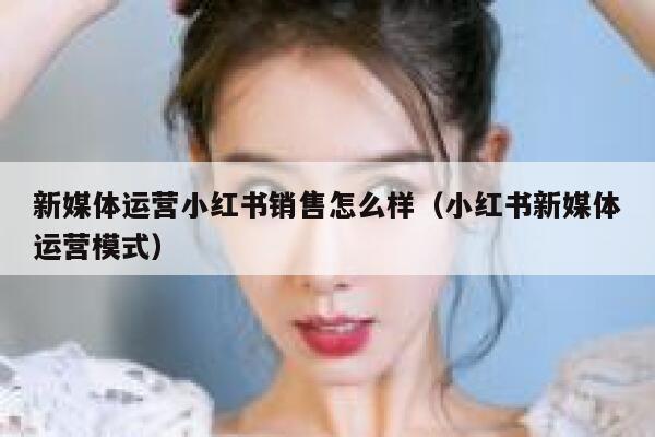 新媒体运营小红书销售怎么样（小红书新媒体运营模式）