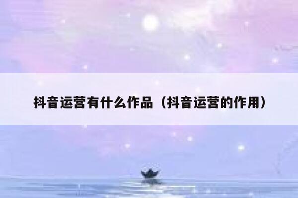 抖音运营有什么作品（抖音运营的作用）