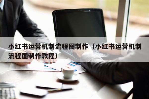 小红书运营机制流程图制作（小红书运营机制流程图制作教程）