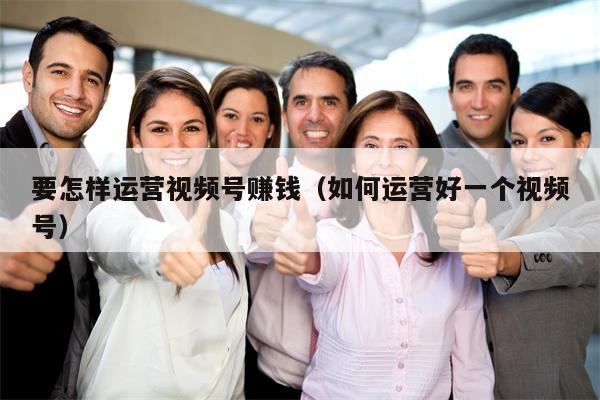要怎样运营视频号赚钱（如何运营好一个视频号）