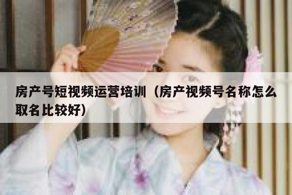 房产号短视频运营培训（房产视频号名称怎么取名比较好）