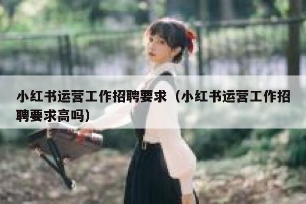 小红书运营工作招聘要求（小红书运营工作招聘要求高吗）