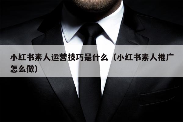 小红书素人运营技巧是什么（小红书素人推广怎么做）