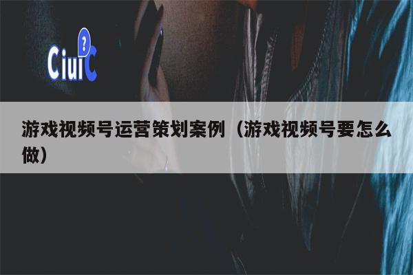 游戏视频号运营策划案例（游戏视频号要怎么做）