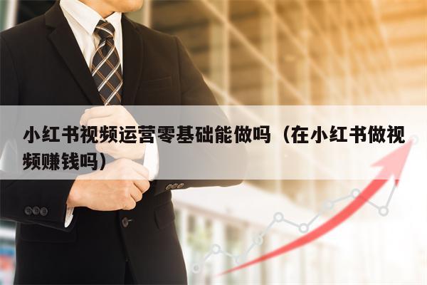 小红书视频运营零基础能做吗（在小红书做视频赚钱吗）