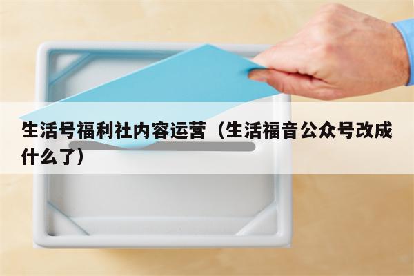 生活号福利社内容运营（生活福音公众号改成什么了）