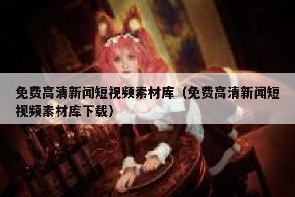 免费高清新闻短视频素材库（免费高清新闻短视频素材库下载）