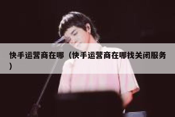 快手运营商在哪（快手运营商在哪找关闭服务）