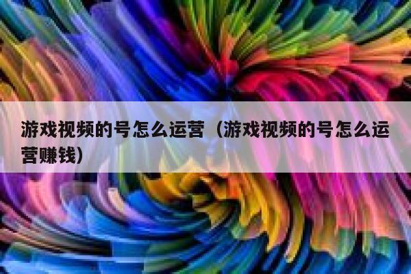 游戏视频的号怎么运营（游戏视频的号怎么运营赚钱）