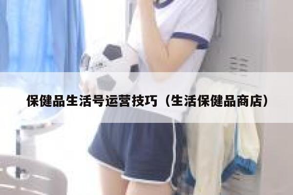 保健品生活号运营技巧（生活保健品商店）