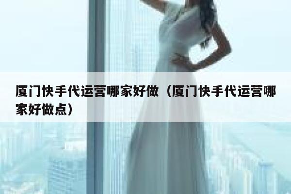 厦门快手代运营哪家好做（厦门快手代运营哪家好做点）