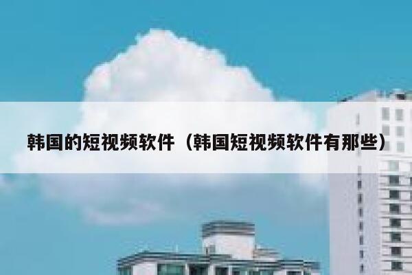 韩国的短视频软件（韩国短视频软件有那些）