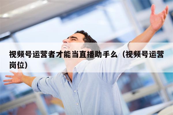 视频号运营者才能当直播助手么（视频号运营岗位）