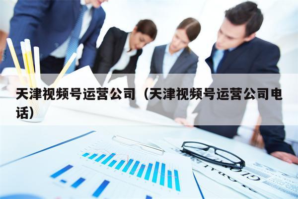 天津视频号运营公司（天津视频号运营公司电话）