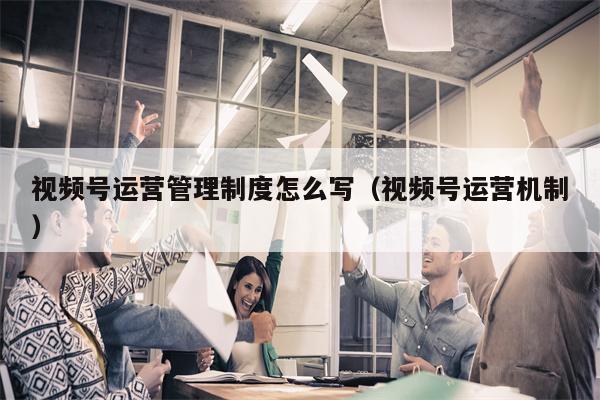 视频号运营管理制度怎么写（视频号运营机制）