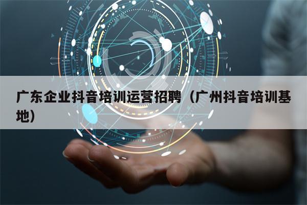 广东企业抖音培训运营招聘（广州抖音培训基地）