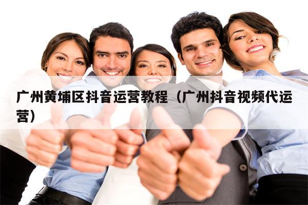广州黄埔区抖音运营教程（广州抖音视频代运营）