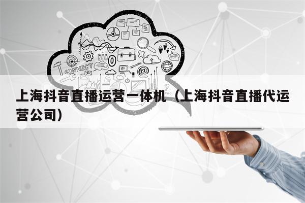上海抖音直播运营一体机（上海抖音直播代运营公司）