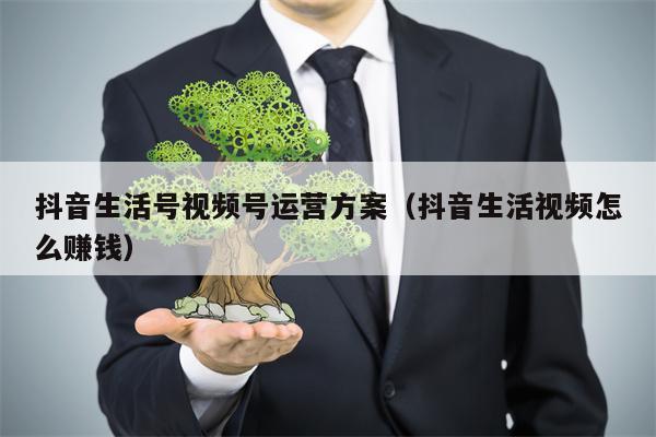 抖音生活号视频号运营方案（抖音生活视频怎么赚钱）