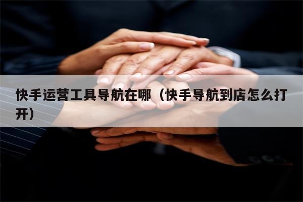快手运营工具导航在哪（快手导航到店怎么打开）