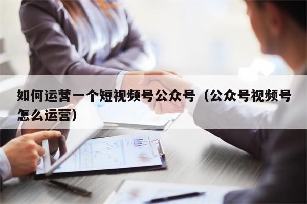 如何运营一个短视频号公众号（公众号视频号怎么运营）