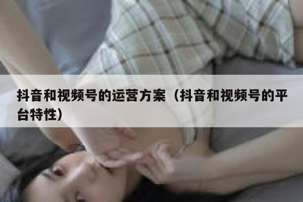 抖音和视频号的运营方案（抖音和视频号的平台特性）