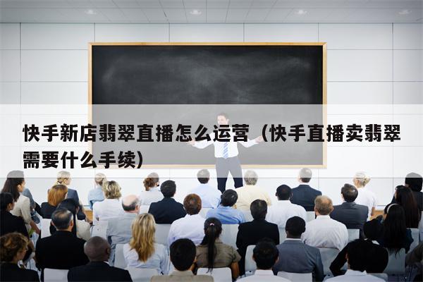 快手新店翡翠直播怎么运营（快手直播卖翡翠需要什么手续）