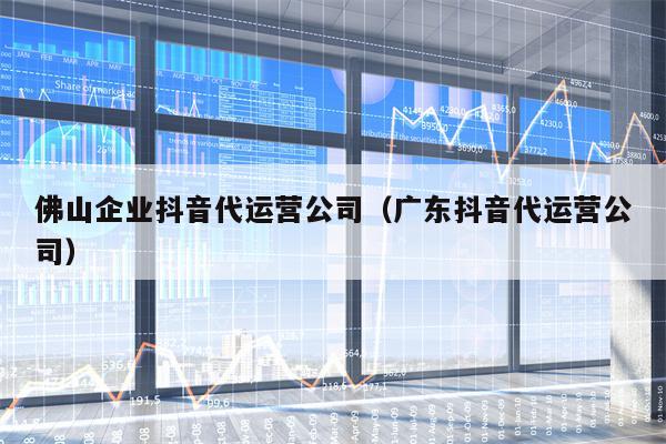 佛山企业抖音代运营公司（广东抖音代运营公司）