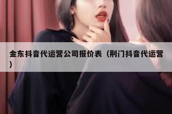 金东抖音代运营公司报价表（荆门抖音代运营）