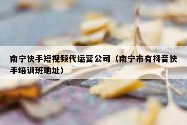 南宁快手短视频代运营公司（南宁市有抖音快手培训班地址）