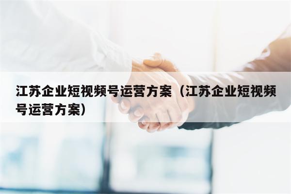 江苏企业短视频号运营方案（江苏企业短视频号运营方案）