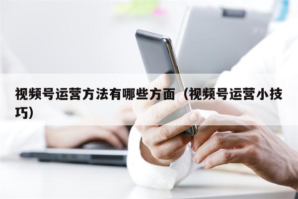 视频号运营方法有哪些方面（视频号运营小技巧）