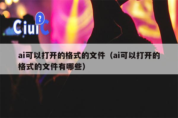 ai可以打开的格式的文件（ai可以打开的格式的文件有哪些）