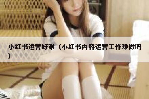 小红书运营好难（小红书内容运营工作难做吗）