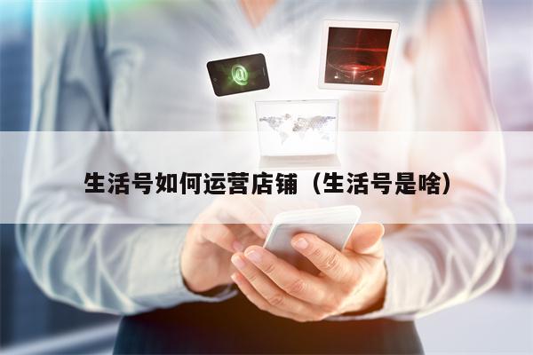生活号如何运营店铺（生活号是啥）