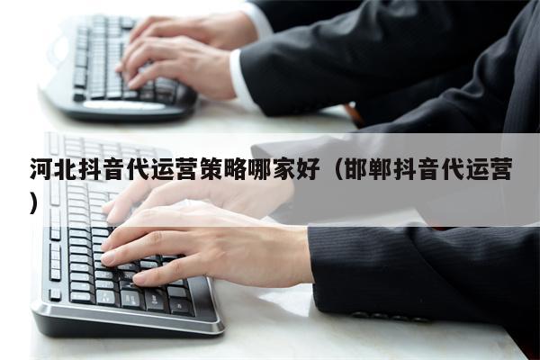 河北抖音代运营策略哪家好（邯郸抖音代运营）
