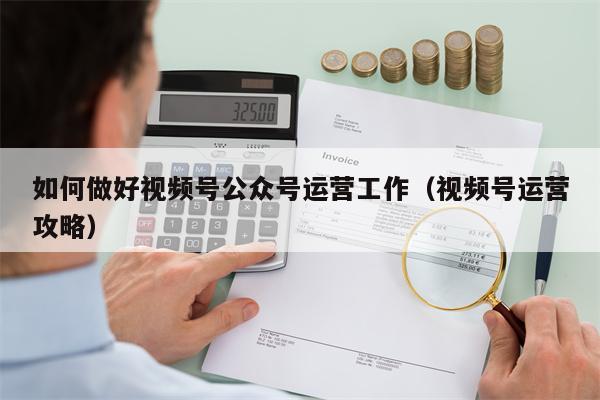 如何做好视频号公众号运营工作（视频号运营攻略）