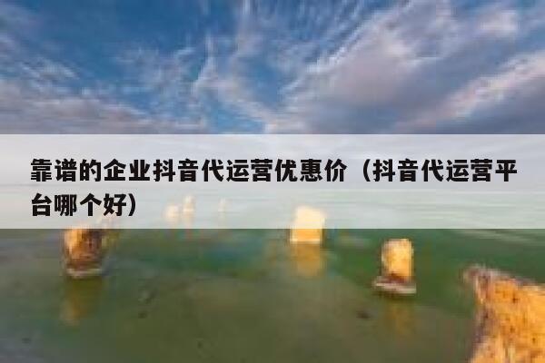 靠谱的企业抖音代运营优惠价（抖音代运营平台哪个好）