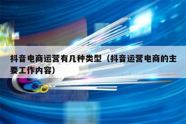抖音电商运营有几种类型（抖音运营电商的主要工作内容）